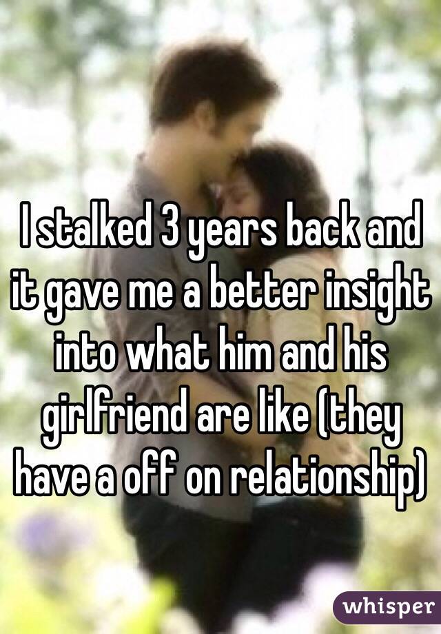 I stalked 3 years back and it gave me a better insight into what him and his girlfriend are like (they have a off on relationship)