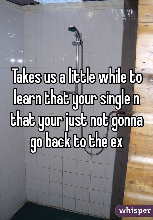 Takes us a little while to learn that your single n that your just not gonna go back to the ex
