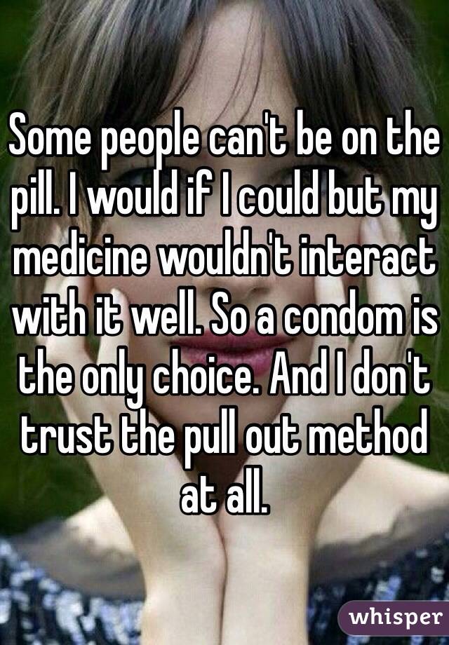 Some people can't be on the pill. I would if I could but my medicine wouldn't interact with it well. So a condom is the only choice. And I don't trust the pull out method at all. 