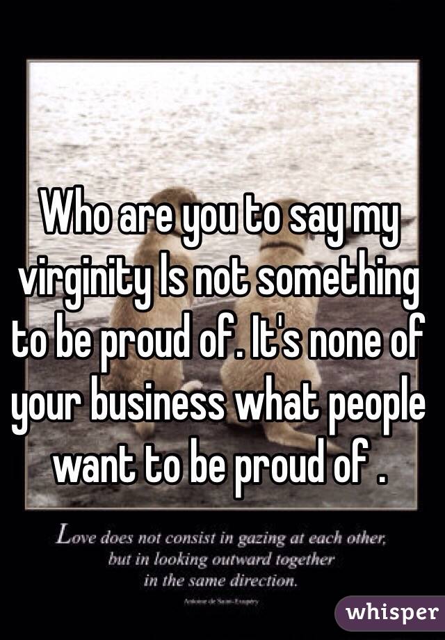 Who are you to say my virginity Is not something to be proud of. It's none of your business what people want to be proud of . 