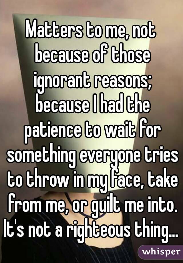 Matters to me, not because of those ignorant reasons; because I had the patience to wait for something everyone tries to throw in my face, take from me, or guilt me into.
It's not a righteous thing...