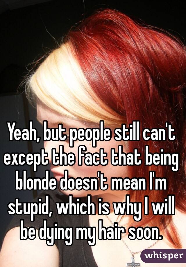 Yeah, but people still can't except the fact that being blonde doesn't mean I'm stupid, which is why I will be dying my hair soon.