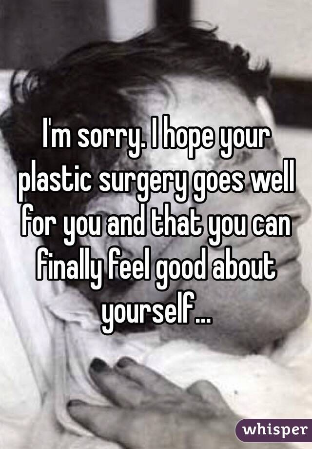 I'm sorry. I hope your plastic surgery goes well for you and that you can finally feel good about yourself...
