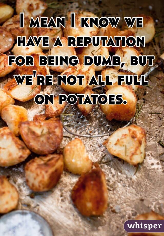 I mean I know we have a reputation for being dumb, but we're not all full on potatoes. 