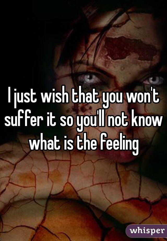 I just wish that you won't suffer it so you'll not know what is the feeling 