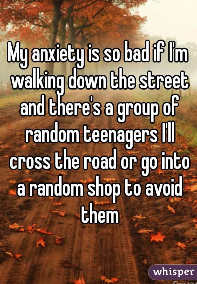 My anxiety is so bad if I'm walking down the street and there's a group of random teenagers I'll cross the road or go into a random shop to avoid them