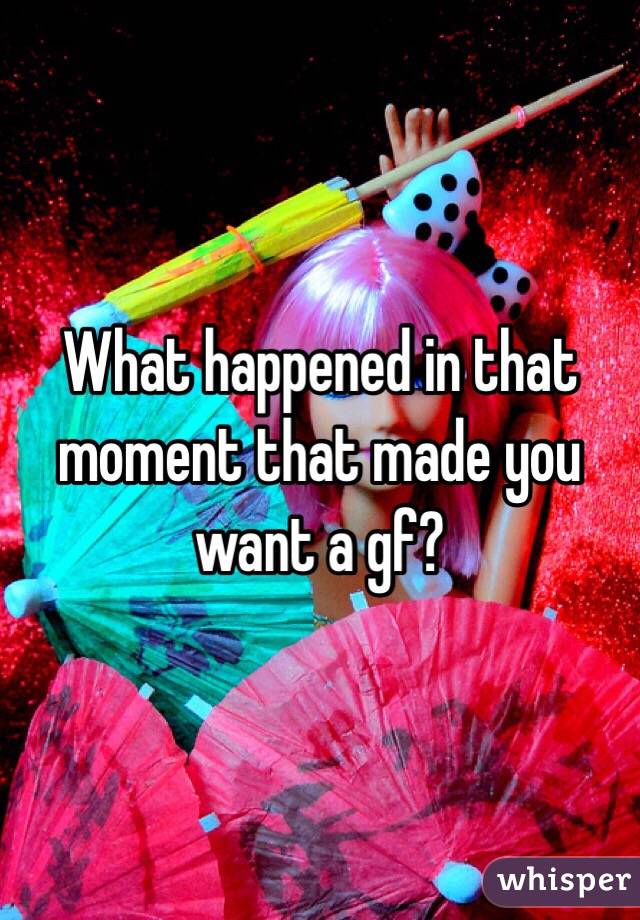 What happened in that moment that made you want a gf?