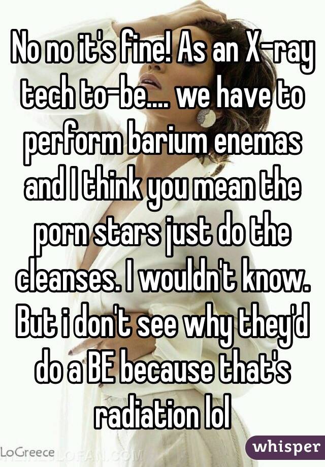 No no it's fine! As an X-ray tech to-be.... we have to perform barium enemas and I think you mean the porn stars just do the cleanses. I wouldn't know. But i don't see why they'd do a BE because that's radiation lol