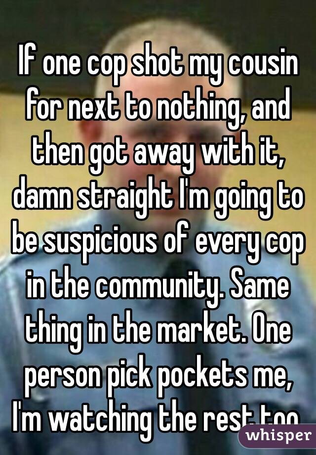 If one cop shot my cousin for next to nothing, and then got away with it, damn straight I'm going to be suspicious of every cop in the community. Same thing in the market. One person pick pockets me, I'm watching the rest too. 