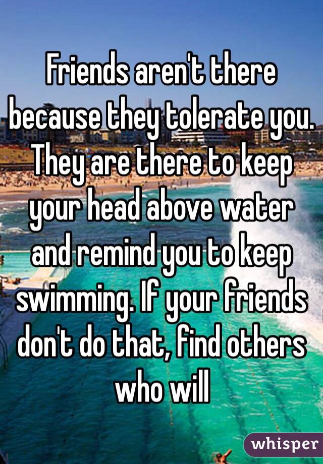 Friends aren't there because they tolerate you. They are there to keep your head above water and remind you to keep swimming. If your friends don't do that, find others who will