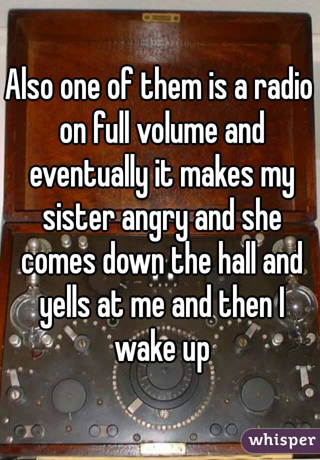 Also one of them is a radio on full volume and eventually it makes my sister angry and she comes down the hall and yells at me and then I wake up