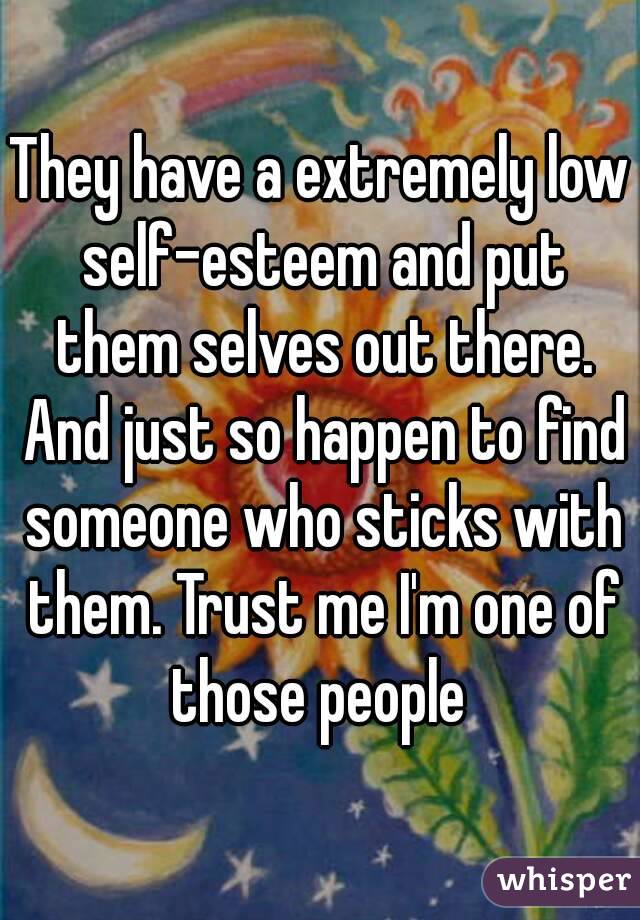 They have a extremely low self-esteem and put them selves out there. And just so happen to find someone who sticks with them. Trust me I'm one of those people 