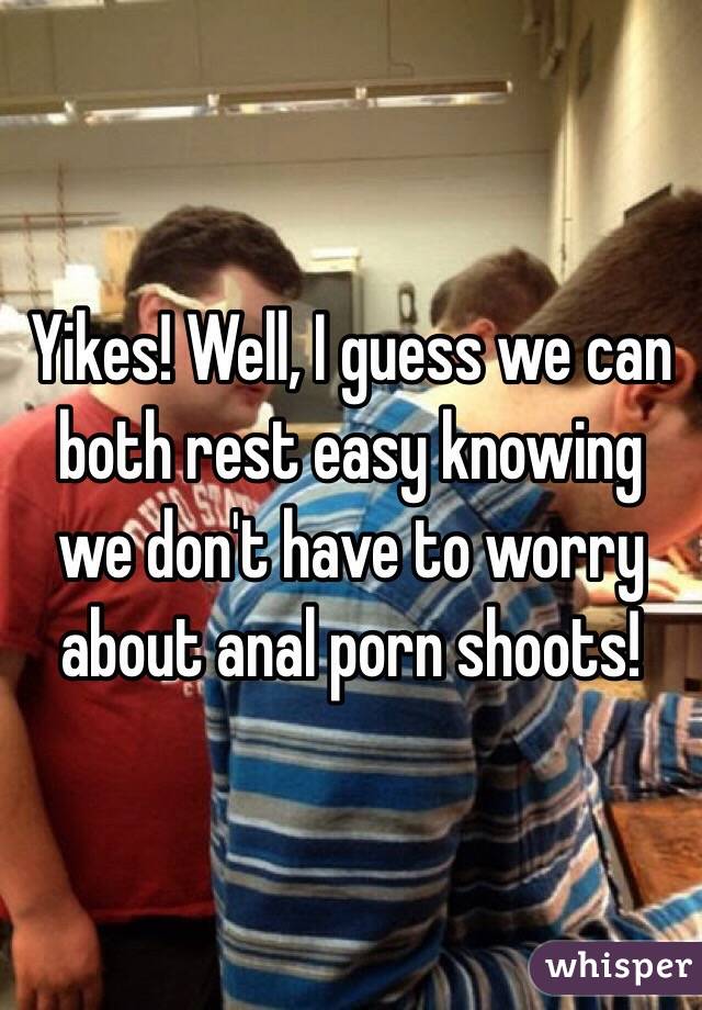 Yikes! Well, I guess we can both rest easy knowing we don't have to worry about anal porn shoots! 