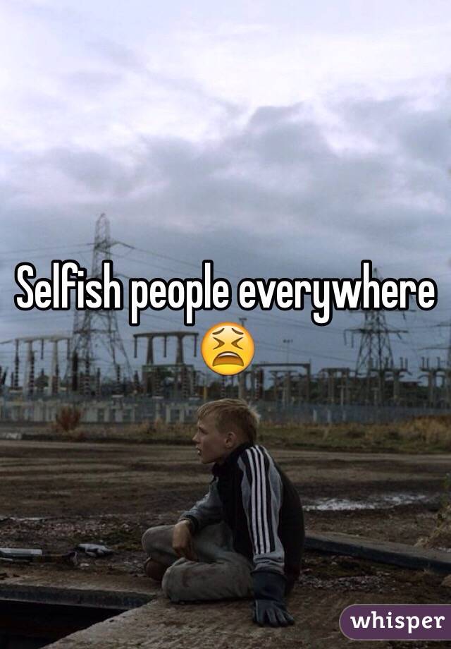 Selfish people everywhere 😫