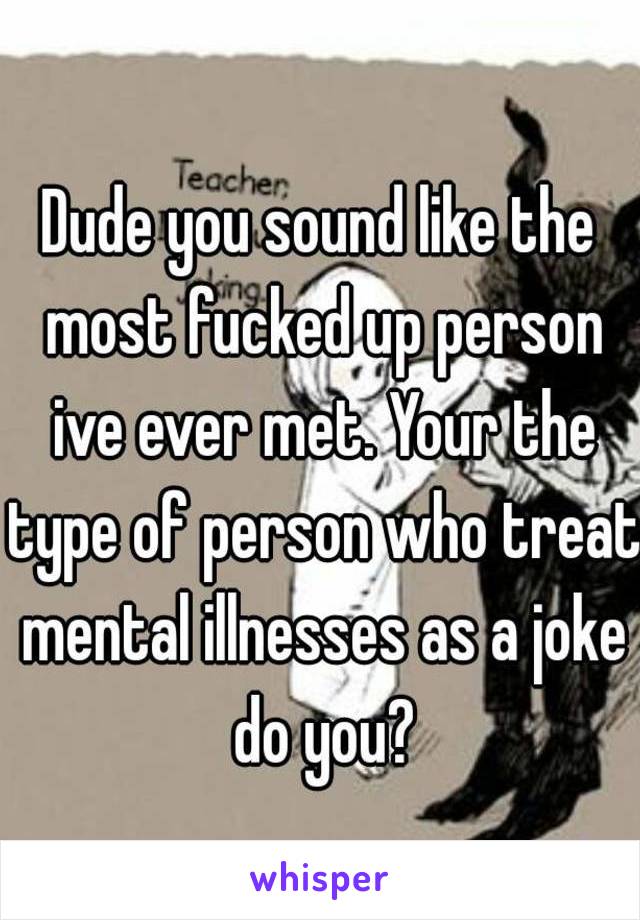 Dude you sound like the most fucked up person ive ever met. Your the type of person who treat mental illnesses as a joke do you?