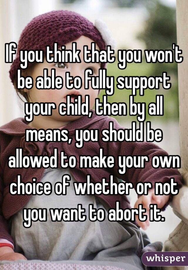 If you think that you won't be able to fully support your child, then by all means, you should be allowed to make your own choice of whether or not you want to abort it.