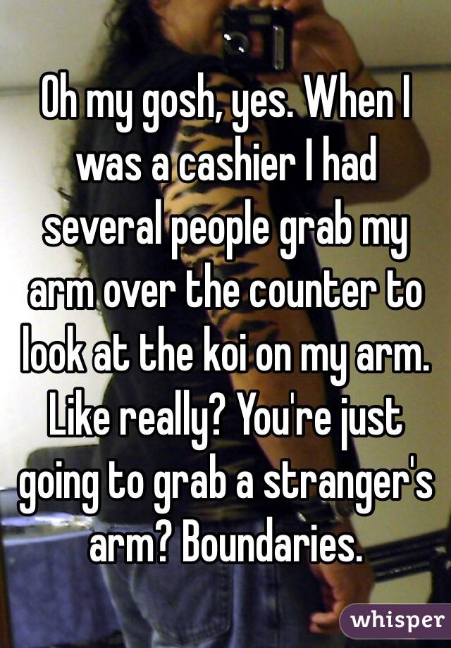 Oh my gosh, yes. When I was a cashier I had several people grab my arm over the counter to look at the koi on my arm. Like really? You're just going to grab a stranger's arm? Boundaries. 