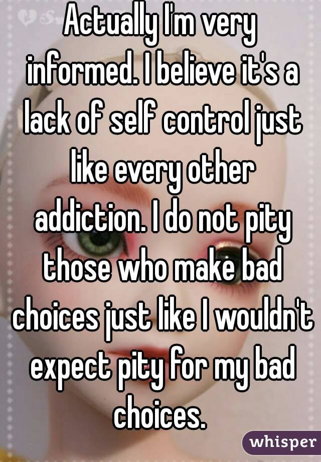 Actually I'm very informed. I believe it's a lack of self control just like every other addiction. I do not pity those who make bad choices just like I wouldn't expect pity for my bad choices. 