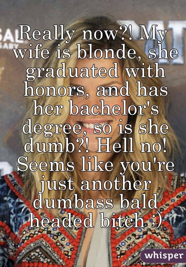 Really now?! My wife is blonde, she graduated with honors, and has her bachelor's degree, so is she dumb?! Hell no! Seems like you're just another dumbass bald headed bitch ;)