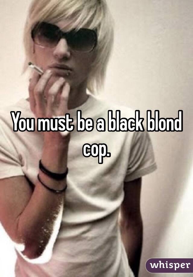 You must be a black blond cop. 