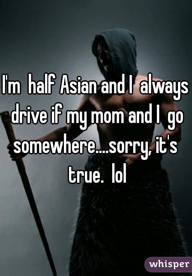 I'm  half Asian and I  always drive if my mom and I  go somewhere....sorry, it's  true.  lol