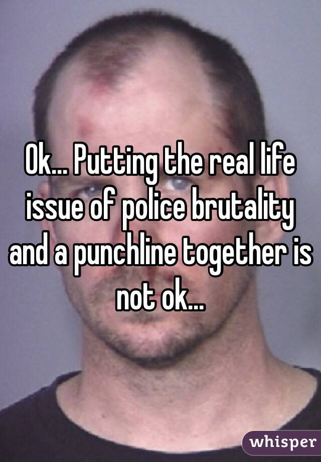 Ok... Putting the real life issue of police brutality and a punchline together is not ok...