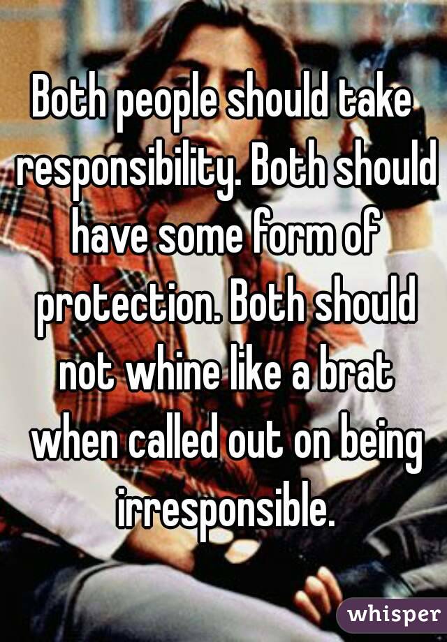 Both people should take responsibility. Both should have some form of protection. Both should not whine like a brat when called out on being irresponsible.