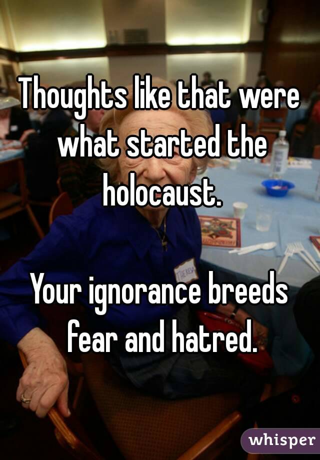 Thoughts like that were what started the holocaust.

Your ignorance breeds fear and hatred.