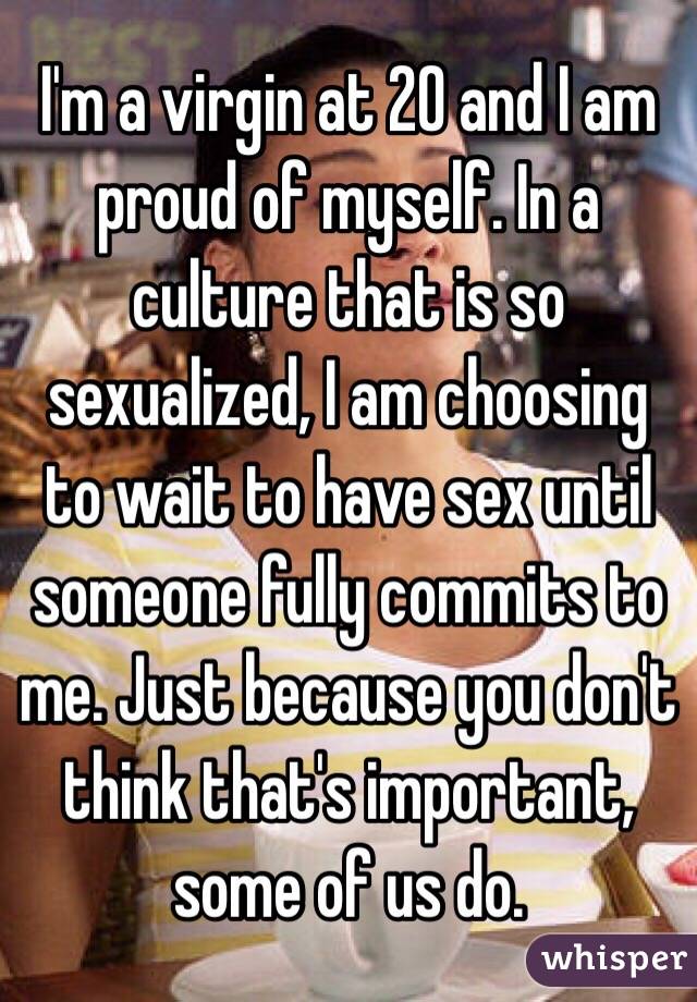 I'm a virgin at 20 and I am proud of myself. In a culture that is so sexualized, I am choosing to wait to have sex until someone fully commits to me. Just because you don't think that's important, some of us do. 