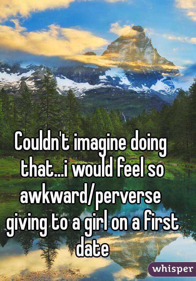 Couldn't imagine doing that...i would feel so awkward/perverse  giving to a girl on a first date