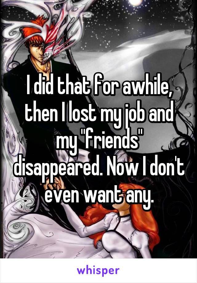 I did that for awhile, then I lost my job and my "friends" disappeared. Now I don't even want any.