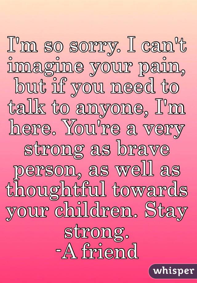 I'm so sorry. I can't imagine your pain, but if you need to talk to anyone, I'm here. You're a very strong as brave person, as well as thoughtful towards your children. Stay strong.
  -A friend