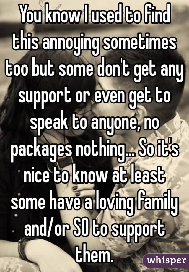 You know I used to find this annoying sometimes too but some don't get any support or even get to speak to anyone, no packages nothing... So it's nice to know at least some have a loving family and/or SO to support them. 