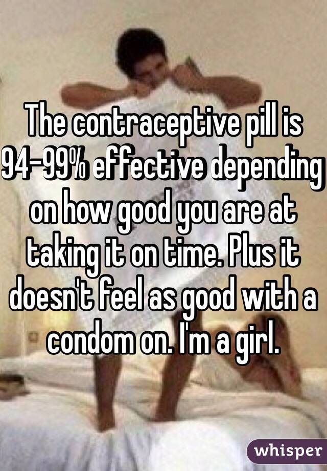 The contraceptive pill is 94-99% effective depending on how good you are at taking it on time. Plus it doesn't feel as good with a condom on. I'm a girl.