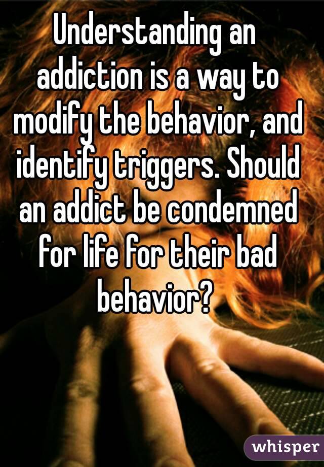 Understanding an addiction is a way to modify the behavior, and identify triggers. Should an addict be condemned for life for their bad behavior? 