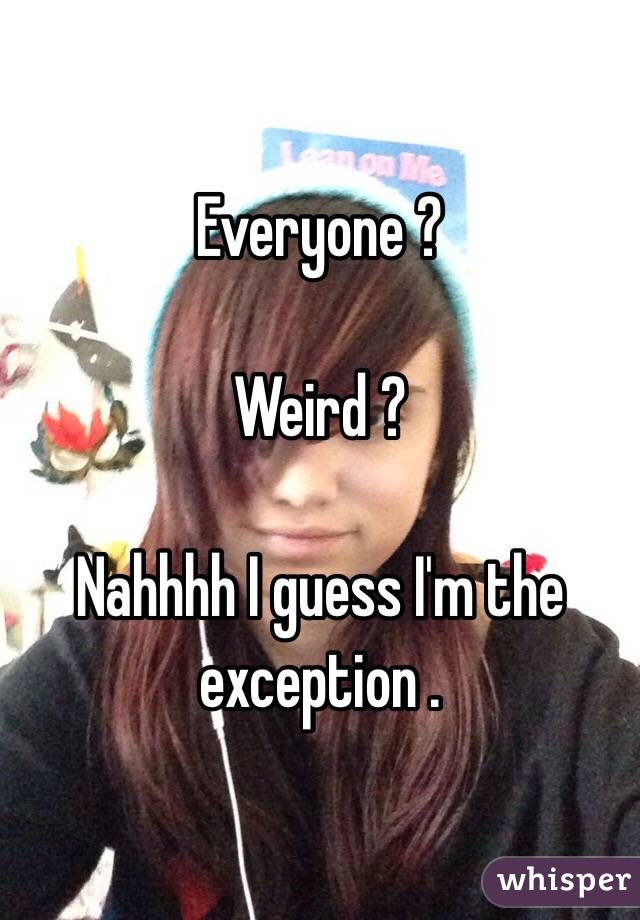 Everyone ? 

Weird ? 

Nahhhh I guess I'm the exception . 