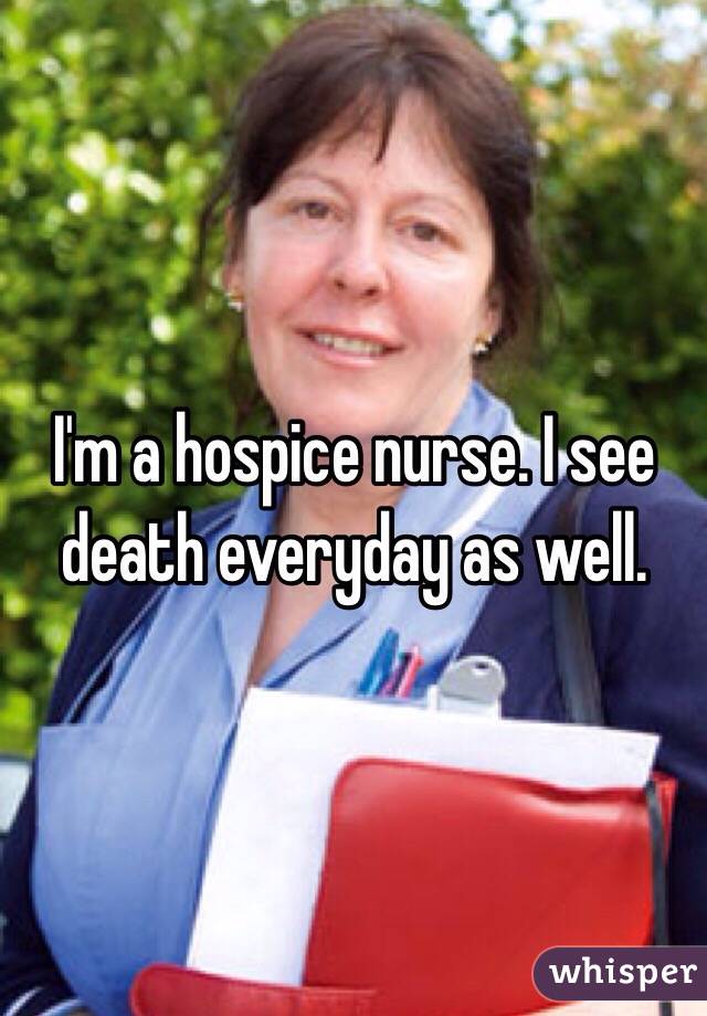 I'm a hospice nurse. I see death everyday as well. 