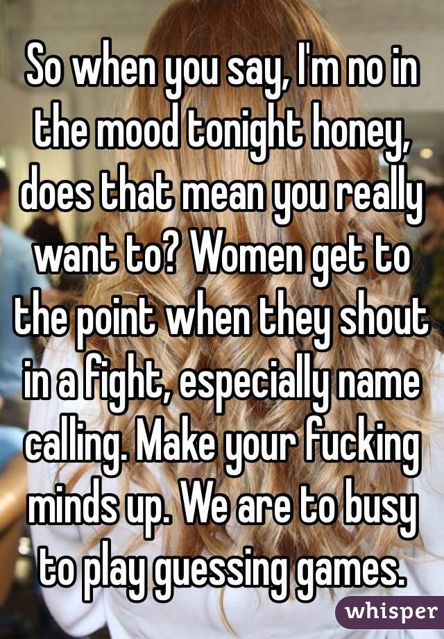 So when you say, I'm no in the mood tonight honey, does that mean you really want to? Women get to the point when they shout in a fight, especially name calling. Make your fucking minds up. We are to busy to play guessing games. 