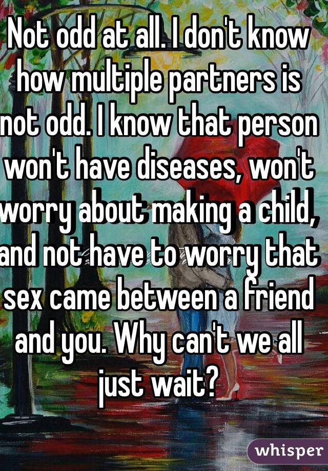 Not odd at all. I don't know how multiple partners is not odd. I know that person won't have diseases, won't worry about making a child, and not have to worry that sex came between a friend and you. Why can't we all just wait?