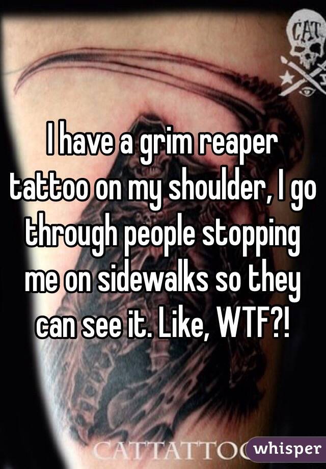 I have a grim reaper tattoo on my shoulder, I go through people stopping me on sidewalks so they can see it. Like, WTF?!