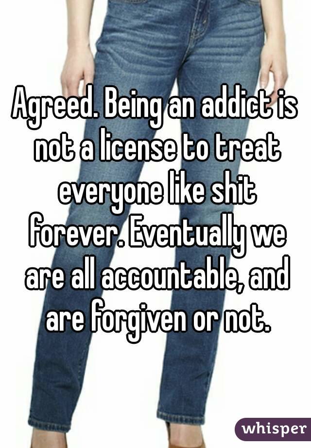 Agreed. Being an addict is not a license to treat everyone like shit forever. Eventually we are all accountable, and are forgiven or not.