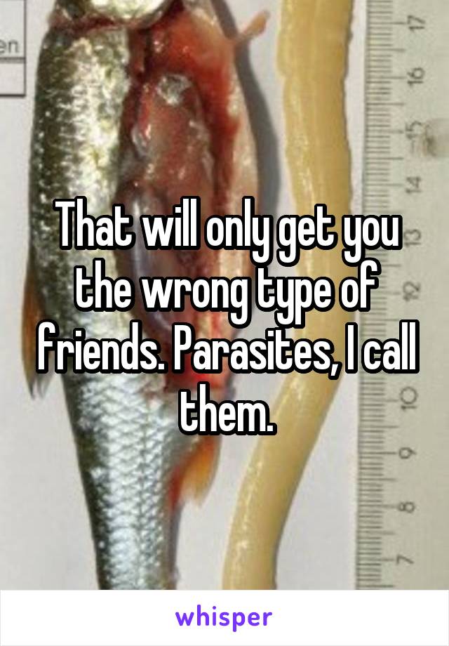 That will only get you the wrong type of friends. Parasites, I call them.