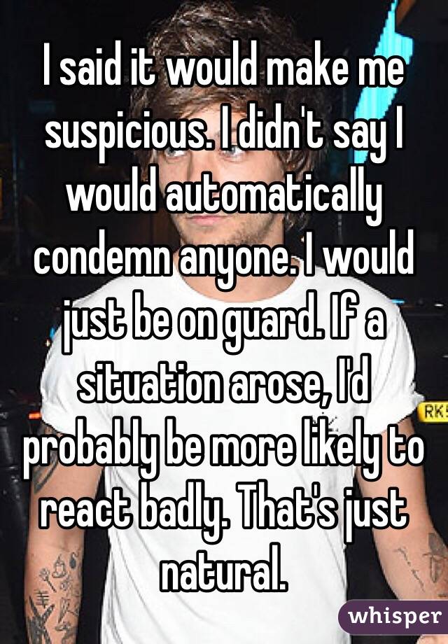 I said it would make me suspicious. I didn't say I would automatically condemn anyone. I would just be on guard. If a situation arose, I'd probably be more likely to react badly. That's just natural.