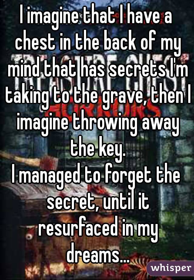 I imagine that I have a chest in the back of my mind that has secrets I'm taking to the grave, then I imagine throwing away the key.
I managed to forget the secret, until it resurfaced in my dreams...