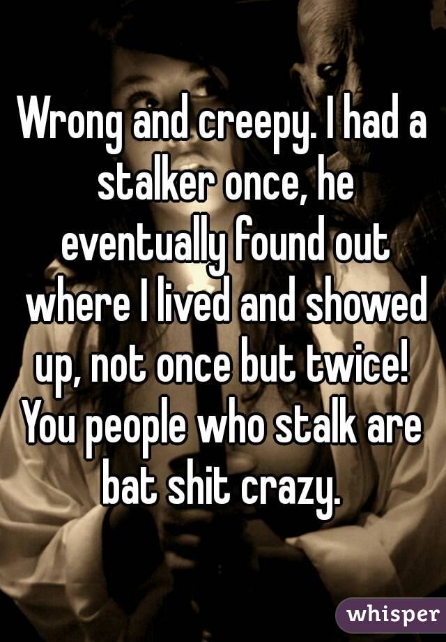 Wrong and creepy. I had a stalker once, he eventually found out where I lived and showed up, not once but twice! 
You people who stalk are bat shit crazy. 