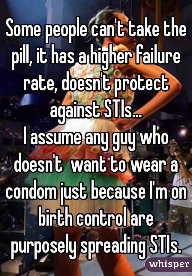 Some people can't take the pill, it has a higher failure rate, doesn't protect against STIs...
I assume any guy who doesn't  want to wear a condom just because I'm on birth control are purposely spreading STIs.