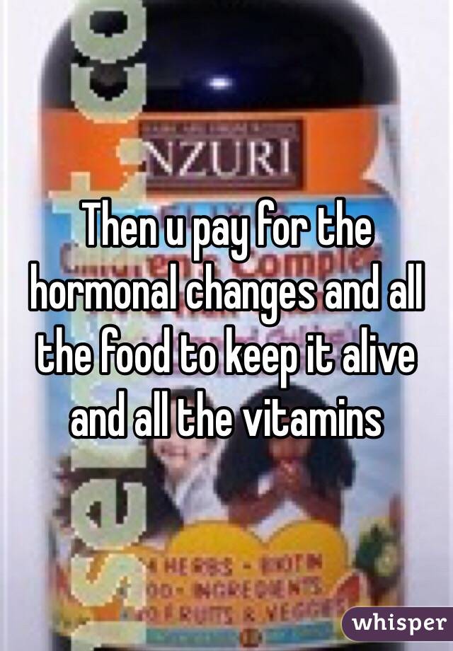 Then u pay for the hormonal changes and all the food to keep it alive and all the vitamins
