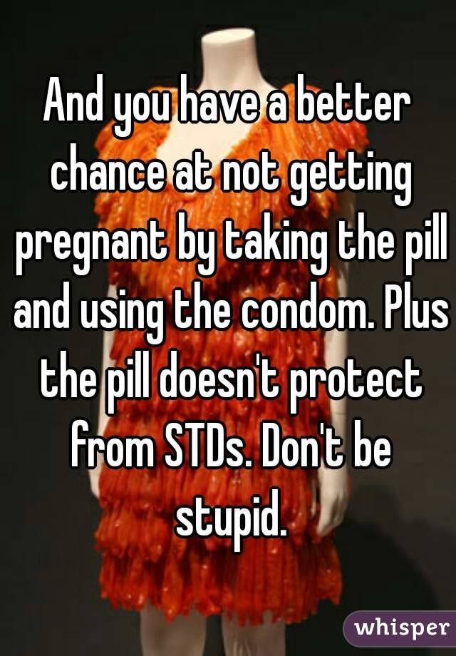 And you have a better chance at not getting pregnant by taking the pill and using the condom. Plus the pill doesn't protect from STDs. Don't be stupid.