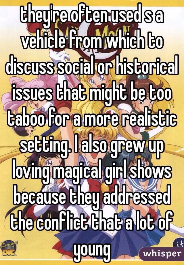 they're often used s a vehicle from which to discuss social or historical issues that might be too taboo for a more realistic setting. I also grew up loving magical girl shows because they addressed the conflict that a lot of young