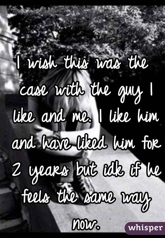 I wish this was the case with the guy I like and me. I like him and have liked him for 2 years but idk if he feels the same way now.